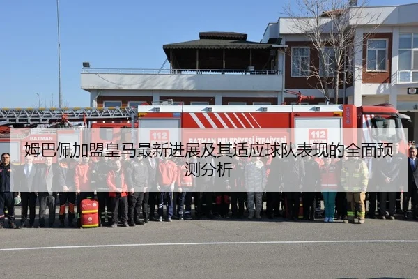 姆巴佩加盟皇马最新进展及其适应球队表现的全面预测分析