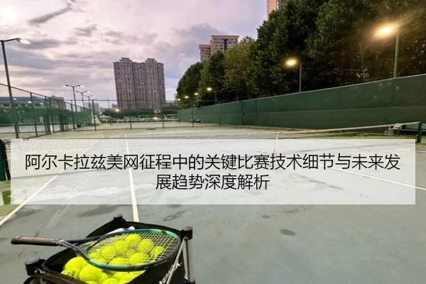 阿尔卡拉兹美网征程中的关键比赛技术细节与未来发展趋势深度解析
